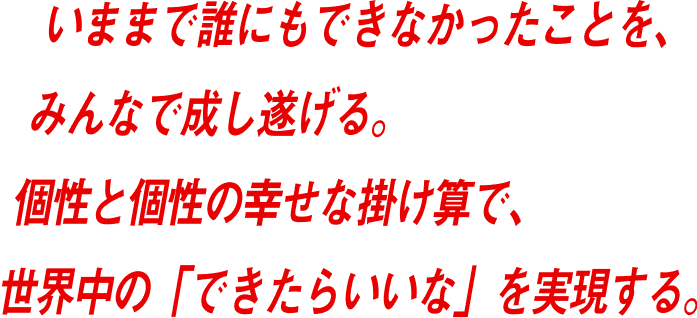いままで誰にもできなかったことを、みんなで成し遂げる。個性と個性の幸せな掛け算で、世界中の「できたらいいな」を実現する。