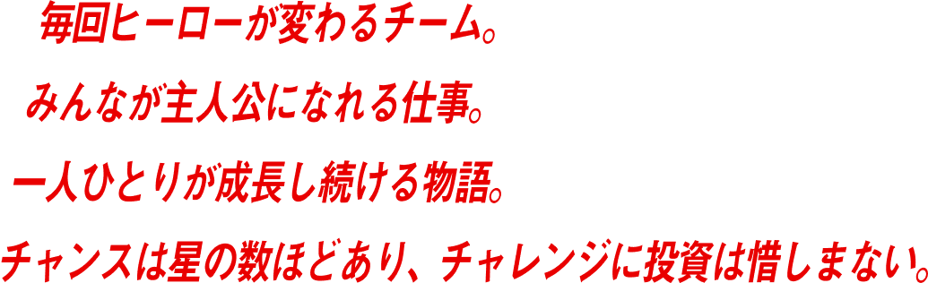 毎回ヒーローが変わるチーム。みんなが主人公になれる仕事。一人ひとりが成長し続ける物語。チャンスは星の数ほどあり、チャレンジに投資は惜しまない。